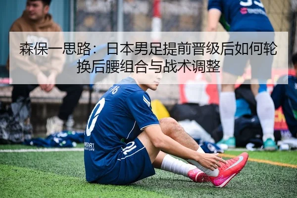 森保一思路：日本男足提前晋级后如何轮换后腰组合与战术调整